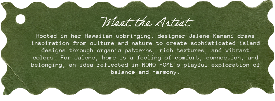 Meet the Artist. Rooted in her Hawaiian upbringing, designer Jalene Kanani draws inspiration from culture and nature to create sophisticated island designs through organic patterns, rich texture, and vibrant color.