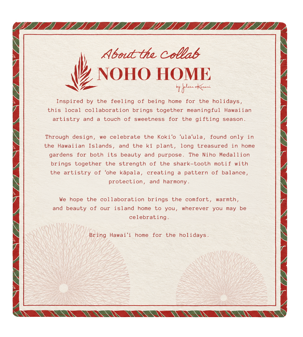 About the Collab &mdash; NOHO HOME by Jalene Kanani. NOHO HOME is a Native Hawaiian women-owned luxury home decor brand founded and led by Jalene Kanani.