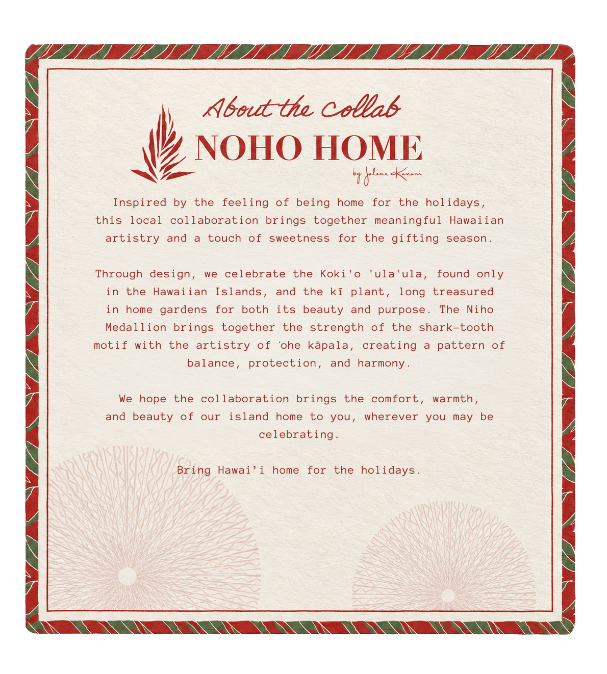 About the Collab &mdash; NOHO HOME by Jalene Kanani. NOHO HOME is a Native Hawaiian women-owned luxury home decor brand founded and led by Jalene Kanani.
