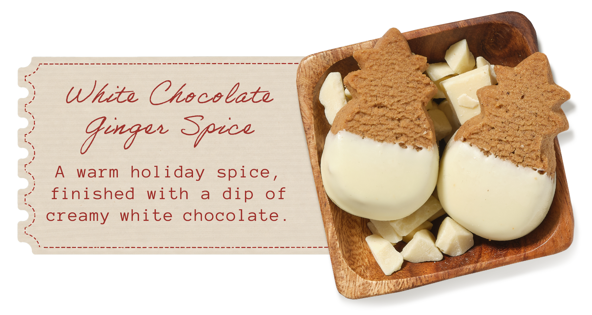 White Chocolate Ginger Spice &mdash; a warm holiday spice, finished with a dip of creamy white chocolate. White chocolate&ndash;dipped pineapple-shaped shortbread in a wooden dish with white chocolate chunks.