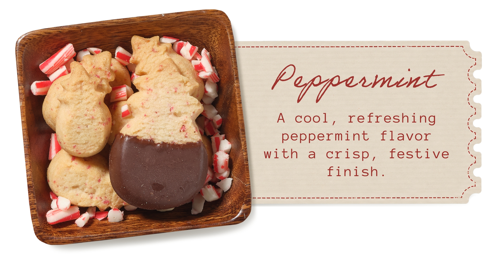 Peppermint &mdash; a cool, refreshing peppermint flavor with a crisp, festive finish. Dark chocolate&ndash;dipped pineapple-shaped shortbread in a wooden dish with crushed candy cane.